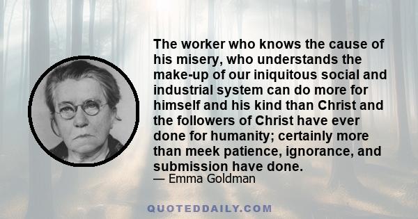 The worker who knows the cause of his misery, who understands the make-up of our iniquitous social and industrial system can do more for himself and his kind than Christ and the followers of Christ have ever done for