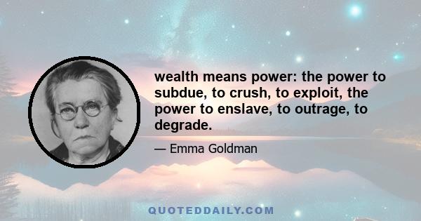 wealth means power: the power to subdue, to crush, to exploit, the power to enslave, to outrage, to degrade.