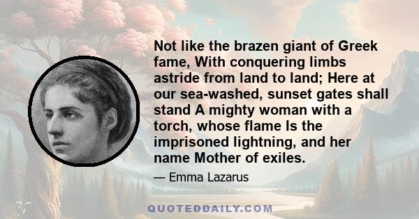 Not like the brazen giant of Greek fame, With conquering limbs astride from land to land; Here at our sea-washed, sunset gates shall stand A mighty woman with a torch, whose flame Is the imprisoned lightning, and her