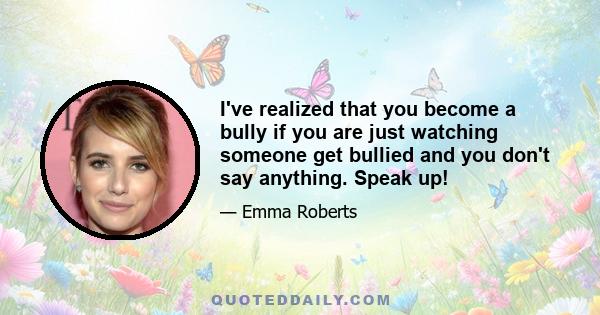 I've realized that you become a bully if you are just watching someone get bullied and you don't say anything. Speak up!