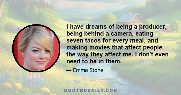 I have dreams of being a producer, being behind a camera, eating seven tacos for every meal, and making movies that affect people the way they affect me. I don't even need to be in them.