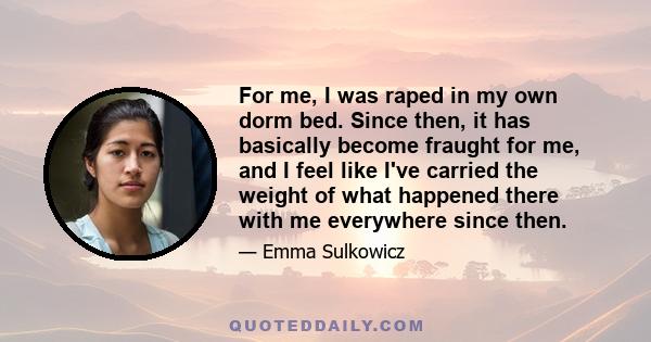 For me, I was raped in my own dorm bed. Since then, it has basically become fraught for me, and I feel like I've carried the weight of what happened there with me everywhere since then.