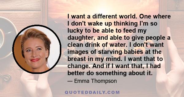 I want a different world. One where I don't wake up thinking I'm so lucky to be able to feed my daughter, and able to give people a clean drink of water. I don't want images of starving babies at the breast in my mind.