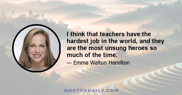 I think that teachers have the hardest job in the world, and they are the most unsung heroes so much of the time.