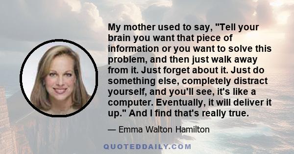 My mother used to say, Tell your brain you want that piece of information or you want to solve this problem, and then just walk away from it. Just forget about it. Just do something else, completely distract yourself,