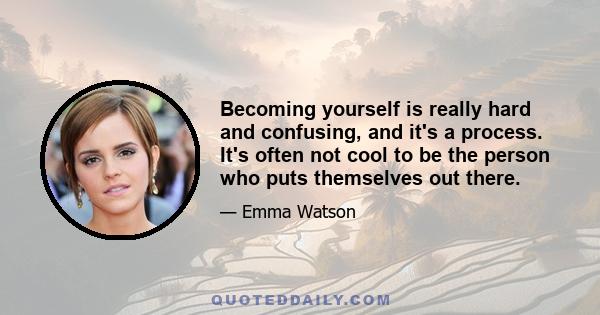 Becoming yourself is really hard and confusing, and it's a process. It's often not cool to be the person who puts themselves out there.