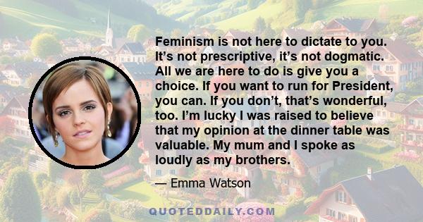 Feminism is not here to dictate to you. It’s not prescriptive, it’s not dogmatic. All we are here to do is give you a choice. If you want to run for President, you can. If you don’t, that’s wonderful, too. I’m lucky I