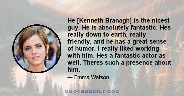 He [Kenneth Branagh] is the nicest guy. He is absolutely fantastic. Hes really down to earth, really friendly, and he has a great sense of humor. I really liked working with him. Hes a fantastic actor as well. Theres