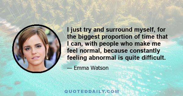 I just try and surround myself, for the biggest proportion of time that I can, with people who make me feel normal, because constantly feeling abnormal is quite difficult.