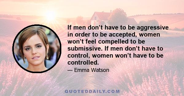 If men don’t have to be aggressive in order to be accepted, women won’t feel compelled to be submissive. If men don’t have to control, women won’t have to be controlled.