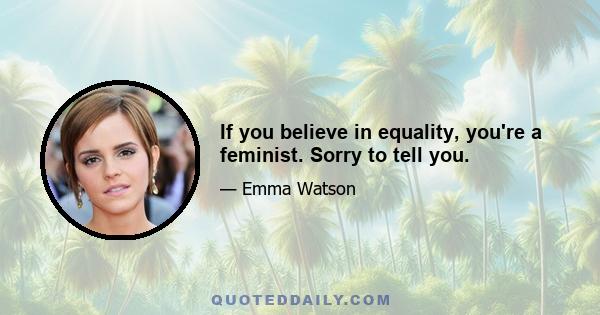 If you believe in equality, you're a feminist. Sorry to tell you.