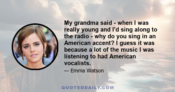My grandma said - when I was really young and I'd sing along to the radio - why do you sing in an American accent? I guess it was because a lot of the music I was listening to had American vocalists.
