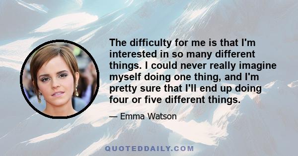 The difficulty for me is that I'm interested in so many different things. I could never really imagine myself doing one thing, and I'm pretty sure that I'll end up doing four or five different things.