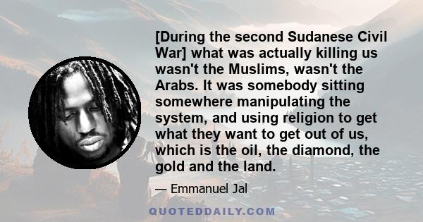 [During the second Sudanese Civil War] what was actually killing us wasn't the Muslims, wasn't the Arabs. It was somebody sitting somewhere manipulating the system, and using religion to get what they want to get out of 