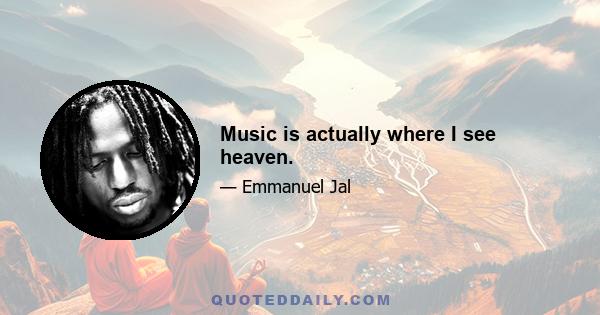 Music is actually where I see heaven.