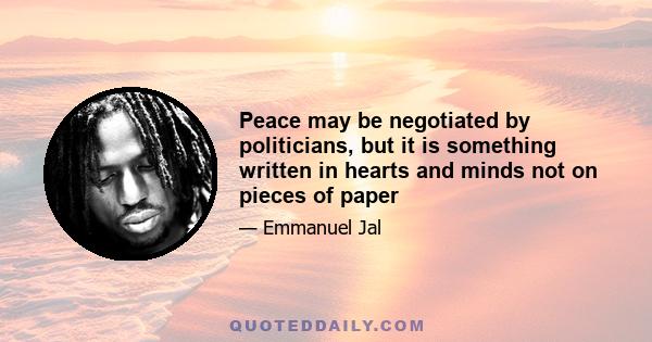 Peace may be negotiated by politicians, but it is something written in hearts and minds not on pieces of paper