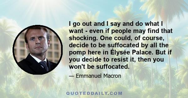 I go out and I say and do what I want - even if people may find that shocking. One could, of course, decide to be suffocated by all the pomp here in Élysée Palace. But if you decide to resist it, then you won't be