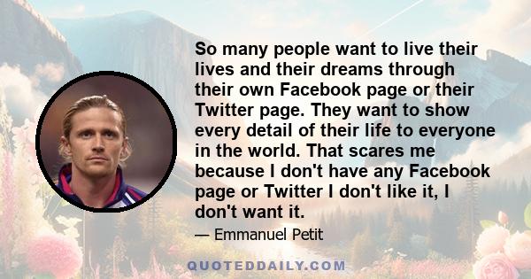 So many people want to live their lives and their dreams through their own Facebook page or their Twitter page. They want to show every detail of their life to everyone in the world. That scares me because I don't have