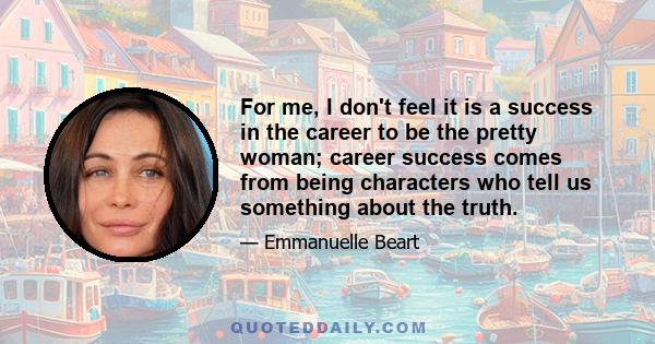 For me, I don't feel it is a success in the career to be the pretty woman; career success comes from being characters who tell us something about the truth.