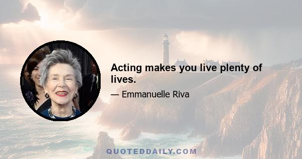 Acting makes you live plenty of lives.