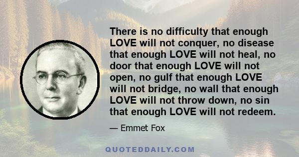 There is no difficulty that enough LOVE will not conquer, no disease that enough LOVE will not heal, no door that enough LOVE will not open, no gulf that enough LOVE will not bridge, no wall that enough LOVE will not