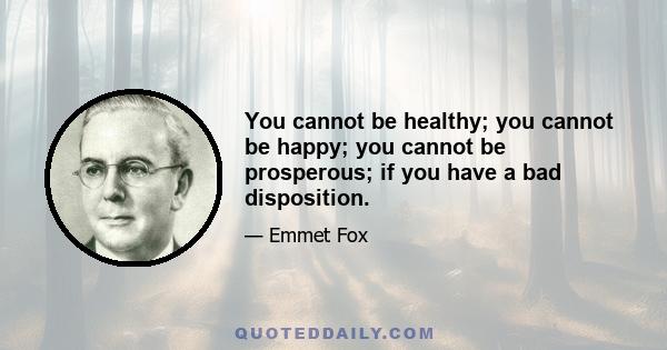 You cannot be healthy; you cannot be happy; you cannot be prosperous; if you have a bad disposition.