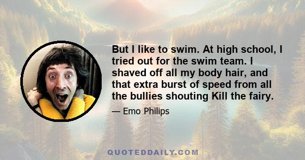 But I like to swim. At high school, I tried out for the swim team. I shaved off all my body hair, and that extra burst of speed from all the bullies shouting Kill the fairy.