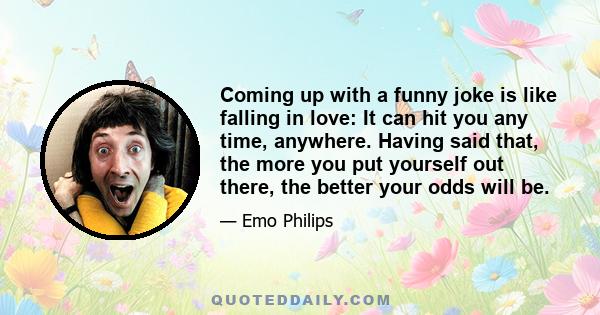 Coming up with a funny joke is like falling in love: It can hit you any time, anywhere. Having said that, the more you put yourself out there, the better your odds will be.