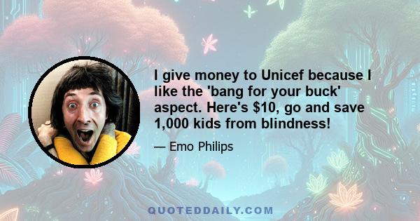 I give money to Unicef because I like the 'bang for your buck' aspect. Here's $10, go and save 1,000 kids from blindness!