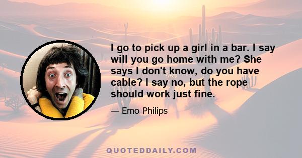 I go to pick up a girl in a bar. I say will you go home with me? She says I don't know, do you have cable? I say no, but the rope should work just fine.