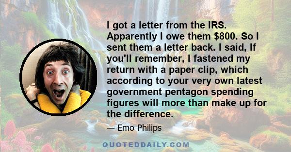 I got a letter from the IRS. Apparently I owe them $800. So I sent them a letter back. I said, If you'll remember, I fastened my return with a paper clip, which according to your very own latest government pentagon