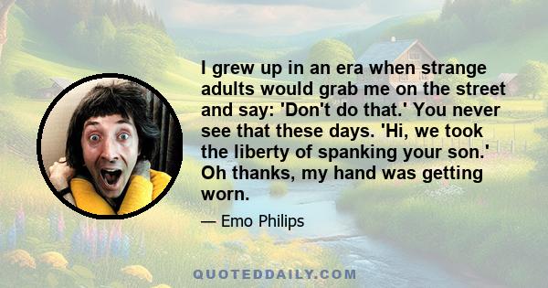 I grew up in an era when strange adults would grab me on the street and say: 'Don't do that.' You never see that these days. 'Hi, we took the liberty of spanking your son.' Oh thanks, my hand was getting worn.