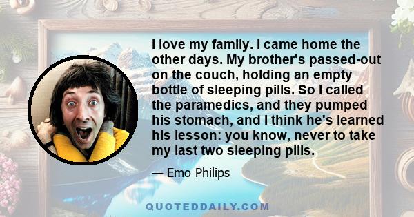 I love my family. I came home the other days. My brother's passed-out on the couch, holding an empty bottle of sleeping pills. So I called the paramedics, and they pumped his stomach, and I think he's learned his