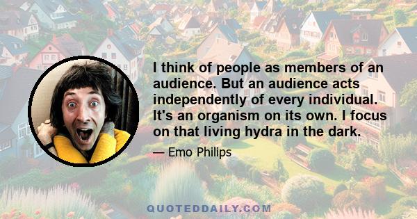 I think of people as members of an audience. But an audience acts independently of every individual. It's an organism on its own. I focus on that living hydra in the dark.