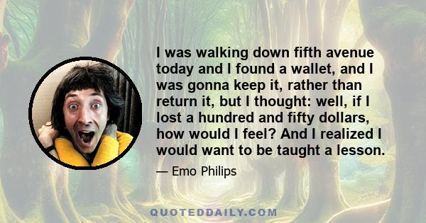 I was walking down fifth avenue today and I found a wallet, and I was gonna keep it, rather than return it, but I thought: well, if I lost a hundred and fifty dollars, how would I feel? And I realized I would want to be 