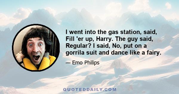 I went into the gas station, said, Fill 'er up, Harry. The guy said, Regular? I said, No, put on a gorrila suit and dance like a fairy.