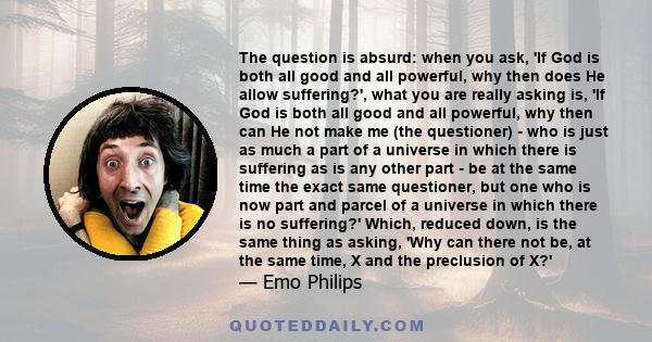 The question is absurd: when you ask, 'If God is both all good and all powerful, why then does He allow suffering?', what you are really asking is, 'If God is both all good and all powerful, why then can He not make me