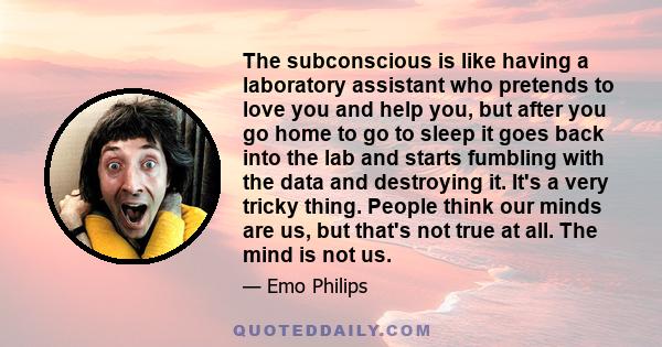 The subconscious is like having a laboratory assistant who pretends to love you and help you, but after you go home to go to sleep it goes back into the lab and starts fumbling with the data and destroying it. It's a