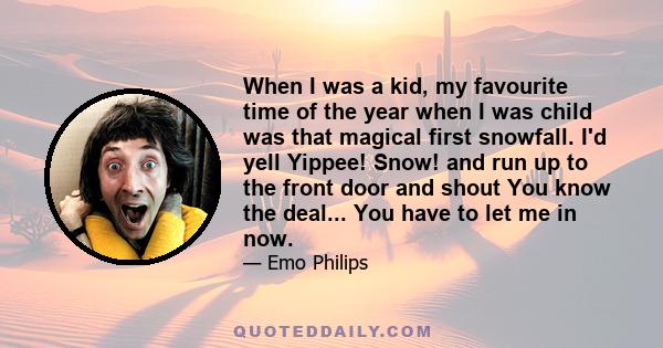 When I was a kid, my favourite time of the year when I was child was that magical first snowfall. I'd yell Yippee! Snow! and run up to the front door and shout You know the deal... You have to let me in now.