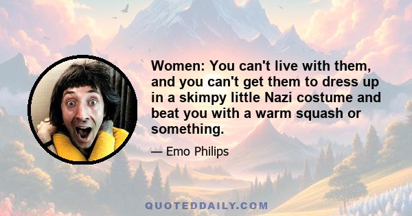 Women: You can't live with them, and you can't get them to dress up in a skimpy little Nazi costume and beat you with a warm squash or something.