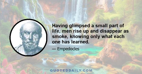 Having glimpsed a small part of life, men rise up and disappear as smoke, knowing only what each one has learned.