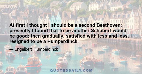 At first I thought I should be a second Beethoven; presently I found that to be another Schubert would be good; then gradually, satisfied with less and less, I resigned to be a Humperdinck.