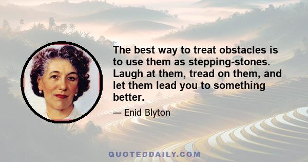 The best way to treat obstacles is to use them as stepping-stones. Laugh at them, tread on them, and let them lead you to something better.