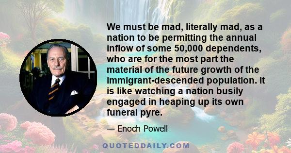 We must be mad, literally mad, as a nation to be permitting the annual inflow of some 50,000 dependents, who are for the most part the material of the future growth of the immigrant-descended population. It is like