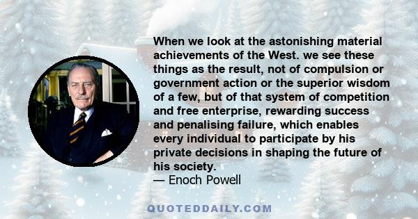 When we look at the astonishing material achievements of the West. we see these things as the result, not of compulsion or government action or the superior wisdom of a few, but of that system of competition and free