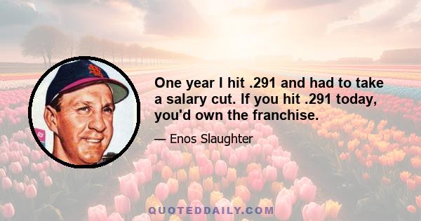 One year I hit .291 and had to take a salary cut. If you hit .291 today, you'd own the franchise.