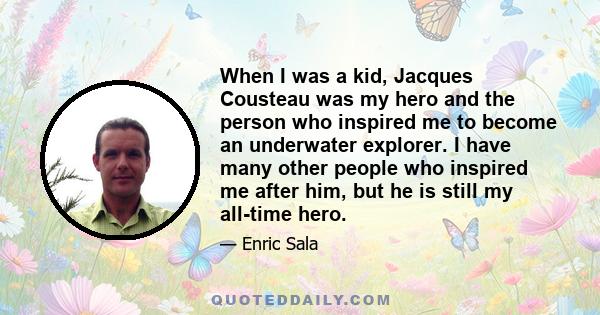 When I was a kid, Jacques Cousteau was my hero and the person who inspired me to become an underwater explorer. I have many other people who inspired me after him, but he is still my all-time hero.