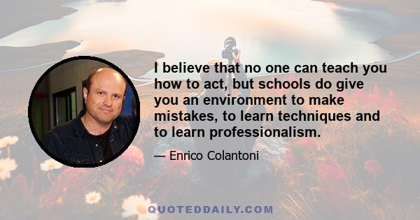 I believe that no one can teach you how to act, but schools do give you an environment to make mistakes, to learn techniques and to learn professionalism.