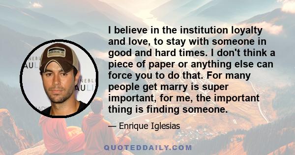 I believe in the institution loyalty and love, to stay with someone in good and hard times. I don't think a piece of paper or anything else can force you to do that. For many people get marry is super important, for me, 