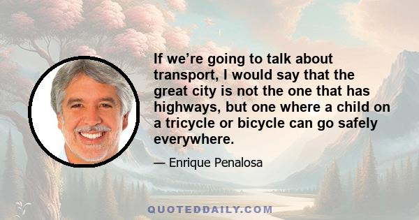 If we’re going to talk about transport, I would say that the great city is not the one that has highways, but one where a child on a tricycle or bicycle can go safely everywhere.